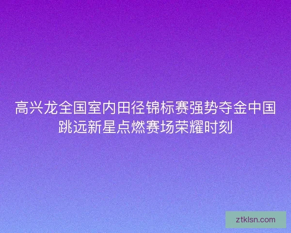 高兴龙全国室内田径锦标赛强势夺金中国跳远新星点燃赛场荣耀时刻