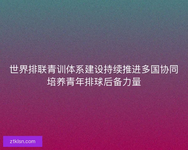 世界排联青训体系建设持续推进多国协同培养青年排球后备力量