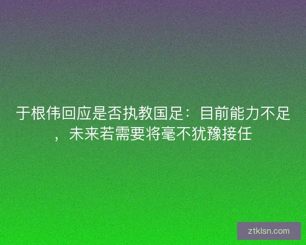 于根伟回应是否执教国足：目前能力不足，未来若需要将毫不犹豫接任