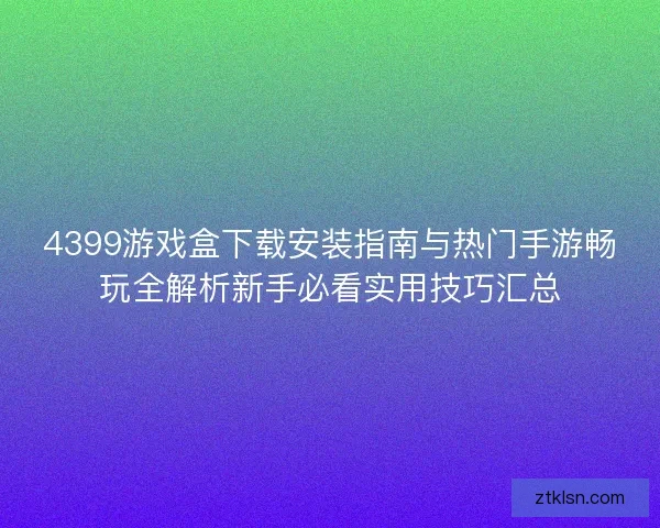 4399游戏盒下载安装指南与热门手游畅玩全解析新手必看实用技巧汇总