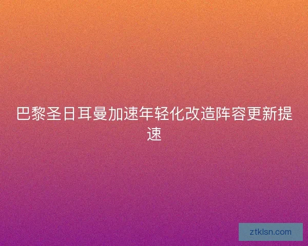 巴黎圣日耳曼加速年轻化改造阵容更新提速
